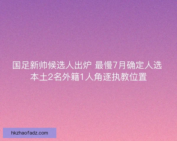 国足新帅候选人出炉 最慢7月确定人选 本土2名外籍1人角逐执教位置