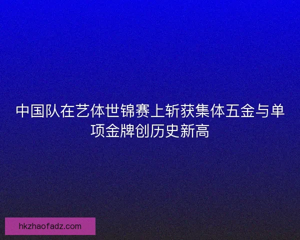 中国队在艺体世锦赛上斩获集体五金与单项金牌创历史新高