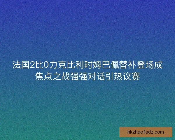 法国2比0力克比利时姆巴佩替补登场成焦点之战强强对话引热议赛