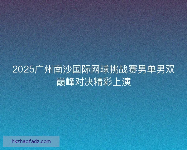 2025广州南沙国际网球挑战赛男单男双巅峰对决精彩上演