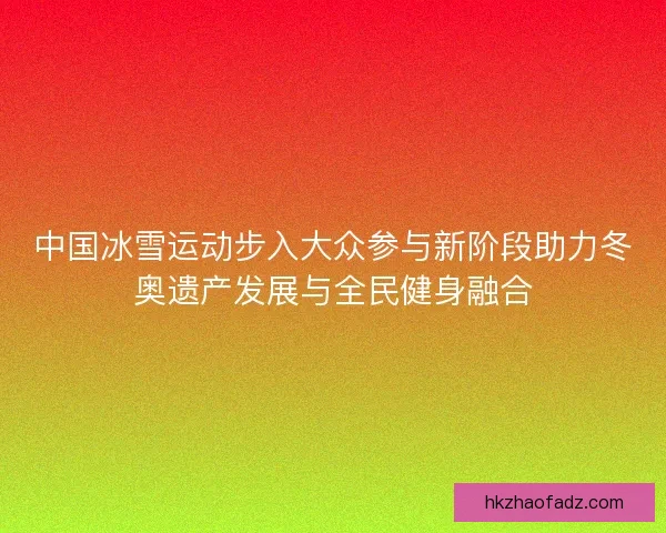 中国冰雪运动步入大众参与新阶段助力冬奥遗产发展与全民健身融合 中国冰雪运动步入大众参与新阶段助力冬奥遗产发展与全民健身融合